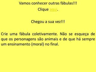 Vamos conhecer outras fábulas!!!
                  Clique aqui.

               Chegou a sua vez!!!

Crie uma fábula coletivamente. Não se esqueça de
que os personagens são animais e de que há sempre
um ensinamento (moral) no final.
 