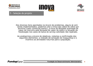 5 - Seleção do projeto




      Dos diversos itens apontados na árvore de problemas, alguns já vem
       sendo implementados; podemos citar a troca dos cabos de cobre por
        alumínio (valor comercial menor), a troca da lâmpada queimada de
         vapor de mercúrio pela lâmpada de vapor de sódio e a atuação da
        fiscalização nos casos de baixa do serviço solicitado não reparado.

        Ao analisarmos a árvore de objetivos, notamos a confirmação dos
          seguintes elementos: a redução da sensação de insegurança e o
                 incentivo as atividades noturnas para a população.




FundapEgap                              Fundação do Desenvolvimento Administrativo   6
 