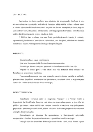 JUSTIFICATIVA
Oportunizar os alunos conhecer essa dinâmica de apresentação eletrônica e seus
recursos tais como: formatação, aplicação de imagens, vídeo, tabela, gráfico, música, tendo
o sistema operacional Linux Educacional, lançando um desafio na exploração dessa proposta
com software livre, utilizando a internet como fonte de pesquisa observando a importância da
análise de vários sites assim como a citação da fonte.
O Público alvo os alunos dos anos finais, partindo do conhecimento já existente,
aprimorando juntamente na aplicação de conteúdo de cada disciplina, avaliando via trabalho
usando esse recurso para registrar a construção da aprendizagem.
OBJETIVOS:
Ensinar os alunos a usar esse recurso ;
Usar uma linguagem de fácil conhecimento e compreensão;
Permitir que possam entregar e apresentar os trabalhos concluídos com eles;
Preparar os alunos para a vida adulta onde vão trabalhar neste contexto dos
benefícios da apresentação eletrônica;
Num segundo momento com base no conhecimento existente trabalhar a oralidade,
postura diante do público no momento da apresentação, mostrando como o programa pode
auxiliá-los a tornar menos difícil e eficaz essa etapa;
DESENVOLVIMENTO
Inicialmente conversar sobre os programas “impress” e o “power point”, a
importância da identificação da escola e do aluno, as observações quando se tem olhar do
público que assiste, como usufruir dos recursos cuidando os excessos, dos quais possam
prejudicar a apresentação como: cores, fontes, colocação da informação (passar no data show
exemplos de apresentações)
Entendimento da dinâmica da apresentação, o planejamento antecipado,
compreensão e domínio do que se vai apresentar, a quantidade em slides x tempo.
Interagir com as ferramentas formatação como inserir slides, slide padrão, layout,
 