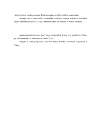 efeitos transição e outras minúcias do programa para se obter uma boa apresentação.
Interagir com as outras mídias, como vídeo e música e observar se existem limitações
e como trabalhar com essas na sala de informática para um trabalho de melhor resultado.
As primeiras turmas serão dos 9 anos, na disciplina de arte com a professora Aline,
que está em estudo em texto impresso A arte Grega.
Imagens a serem pesquisadas terão três linhas distintas: Escultural, Arquitetura e
Pintura.
 
