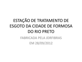 ESTAÇÃO DE TRATAMENTO DE
ESGOTO DA CIDADE DE FORMOSA
        DO RIO PRETO
    FABRICADA PELA JDRFIBRAS
         EM 28/09/2012
 