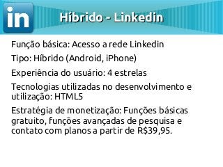 Híbrido - Linkedin

Função básica: Acesso a rede Linkedin
Tipo: Híbrido (Android, iPhone)
Experiência do usuário: 4 estrelas
Tecnologias utilizadas no desenvolvimento e
utilização: HTML5
Estratégia de monetização: Funções básicas
gratuito, funções avançadas de pesquisa e
contato com planos a partir de R$39,95.
 
