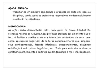 AÇÃO PLANEJADA
   Trabalhar no 3º bimestre com leitura e produção de texto em todas as
   disciplinas, sendo todos os professores responsáveis no desenvolvimento
   e avaliação das atividades.

METODOLOGIA:
As ações serão desenvolvidas pelos professores da Escola Estadual Dr.
Francisco Antônio de Azevedo. Cada professor precisará ter em mente que o
foco é facilitar e auxiliar o aluno à leitura dos conteúdos da aula, bem
como apresentar sugestões de leituras complementares que ampliem
seus conhecimentos, fazendo inferências, questionamentos, discutindo
opiniões,indicando pistas linguísticas, etc. Tudo para estimular o aluno a
construir o conhecimento a partir do que ler, tornando-o mais independente.
 