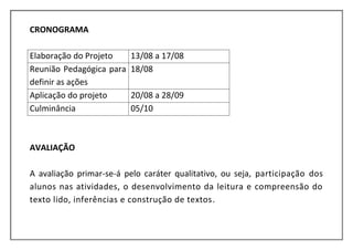 CRONOGRAMA

Elaboração do Projeto     13/08 a 17/08
Reunião Pedagógica para   18/08
definir as ações
Aplicação do projeto      20/08 a 28/09
Culminância               05/10



AVALIAÇÃO

A avaliação primar-se-á pelo caráter qualitativo, ou seja, participação dos
alunos nas atividades, o desenvolvimento da leitura e compreensão do
texto lido, inferências e construção de textos.
 