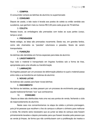 P á g i n a | 10
1. COMPRA
O consumidor compra as latinhas de alumínio no supermercado
2. CONSUMO
Depois de usada, a lata vazia é levada aos postos de coleta ou então vendida aos
sucateiros, que ganham mais ou menos R$ 3,00 para cada grupo de 75 latinhas
3. COLETA
Nesses locais, as embalagens são prensadas com todas as suas partes (corpo,
tampa e anel)
4. PRENSAGEM
Neste estágio, as latas são prensadas novamente. Desta vez, em grandes fardos,
como são chamados os “pacotes” volumosos e pesados, fáceis de serem
transportados
5. FUNDIÇÃO
As latinhas são derretidas em fornos especiais para latas de alumínio
6. LINGOTAMENTO
Aqui todo o material é transportado em lingotes fundidos sob a forma de tiras,
apropriadas para uma refusão ou transformação
7. LAMINAÇÃO
Os lingotes passam por um processo de deformação plástica no qual o material passa
entre rolos e se transforma em bobinas de alumínio
8. NOVAS LATAS
As bobinas são usadas para fazer novas latinhas
9. ENCHIMENTO
Na fábrica de bebidas, as latas passam por um processo de enchimento para ganhar
aquele tradicional formato “oco” que conhecemos
10. CONSUMO
Depois as latas são distribuídas mais uma vez aos pontos de venda, fechando o ciclo
de reaproveitamento do alumínio.
Neste caso nos concentraríamos na etapa da coleta e primeira prensagem,
pois já há pessoas que recolhem o lixo do campus e utilizam o dinheiro para melhorar
a renda. No entanto seria necessário que ao juntar as latas do campus esta fossem
primeiramente lavadas e depois prensadas para que fossem levadas pela pessoa que
as vende já limpas, de forma que não contribuíssem com a proliferação de insetos e
 
