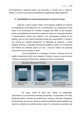 P á g i n a | 11
micro-organismos, realizando assim uma prevenção e cuidado com a saúde do
catador e o local em que este vive, garantindo a qualidade das etapas seguintes.
2. Possibilidades de reaproveitamento para a Casca da Laranja
Segundo o site do projeto ressoar “Uma pesquisa realizada em conjunto
por cientistas da Universidade de York, na Grã-Bretanha, da Universidade de São
Paulo e da Universidade de Córdoba, divulgada pela BBC no ano passado,
estuda a possibilidade de transformar cascas de laranja em compostos químicos
e biocombustível”, dentre eles materiais com propriedades similares as do
petróleo, pois um dos produtos liberados durante seu aquecimento é o limoleno,
que poderia ser utilizado diretamente na fabricação de perfumes e outros
produtos químicos. A aplicação desta técnica ajudaria a reduzir um montante de
oito milhões de toneladas cascas por ano, o total de resíduos da produção
comercial de suco de laranja no Brasil.
Outra possibilidade é a reciclagem do isopor, composto de 2% de
plástico (poliestireno) e 98% de ar (oxigênio). Portanto, ocupa um volume imenso
e dificulta o transporte. Obviamente, a solução para isso é compactá-lo.
Há vários modos de fazer isso: através de compressão,
aquecimento ou com solventes derivados de petróleo. A compressão, não reduz
significativamente o tamanho do produto final e continua a dificultar o transporte.
O aquecimento, por sua vez, resulta em plástico reciclado de baixa qualidade, que
deverá ser utilizado em produtos menos nobres. E os derivados de petróleo, são
 