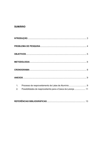 SUMÁRIO
NTRODUÇÃO........................................................................................................ 3
PROBLEMA DE PESQUISA ................................................................................. 4
OBJETIVOS........................................................................................................... 5
METODOLOGIA .................................................................................................... 6
CRONOGRAMA .................................................................................................... 8
ANEXOS ................................................................................................................ 9
1. Processo de reaproveitamento de Latas de Alumínio............................... 9
2. Possibilidades de reaproveitamto para a Casca da Laranja ................... 11
REFERÊNCIAS BIBLIOGRÁFICAS.................................................................... 13
 