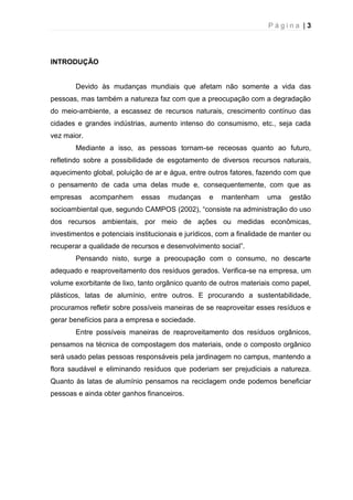 P á g i n a | 3
INTRODUÇÃO
Devido às mudanças mundiais que afetam não somente a vida das
pessoas, mas também a natureza faz com que a preocupação com a degradação
do meio-ambiente, a escassez de recursos naturais, crescimento contínuo das
cidades e grandes indústrias, aumento intenso do consumismo, etc., seja cada
vez maior.
Mediante a isso, as pessoas tornam-se receosas quanto ao futuro,
refletindo sobre a possibilidade de esgotamento de diversos recursos naturais,
aquecimento global, poluição de ar e água, entre outros fatores, fazendo com que
o pensamento de cada uma delas mude e, consequentemente, com que as
empresas acompanhem essas mudanças e mantenham uma gestão
socioambiental que, segundo CAMPOS (2002), “consiste na administração do uso
dos recursos ambientais, por meio de ações ou medidas econômicas,
investimentos e potenciais institucionais e jurídicos, com a finalidade de manter ou
recuperar a qualidade de recursos e desenvolvimento social”.
Pensando nisto, surge a preocupação com o consumo, no descarte
adequado e reaproveitamento dos resíduos gerados. Verifica-se na empresa, um
volume exorbitante de lixo, tanto orgânico quanto de outros materiais como papel,
plásticos, latas de alumínio, entre outros. E procurando a sustentabilidade,
procuramos refletir sobre possíveis maneiras de se reaproveitar esses resíduos e
gerar benefícios para a empresa e sociedade.
Entre possíveis maneiras de reaproveitamento dos resíduos orgânicos,
pensamos na técnica de compostagem dos materiais, onde o composto orgânico
será usado pelas pessoas responsáveis pela jardinagem no campus, mantendo a
flora saudável e eliminando resíduos que poderiam ser prejudiciais a natureza.
Quanto às latas de alumínio pensamos na reciclagem onde podemos beneficiar
pessoas e ainda obter ganhos financeiros.
 