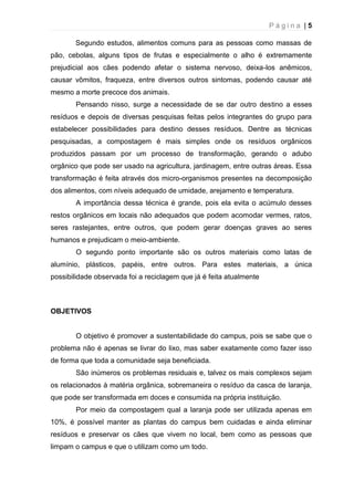 P á g i n a | 5
Segundo estudos, alimentos comuns para as pessoas como massas de
pão, cebolas, alguns tipos de frutas e especialmente o alho é extremamente
prejudicial aos cães podendo afetar o sistema nervoso, deixa-los anêmicos,
causar vômitos, fraqueza, entre diversos outros sintomas, podendo causar até
mesmo a morte precoce dos animais.
Pensando nisso, surge a necessidade de se dar outro destino a esses
resíduos e depois de diversas pesquisas feitas pelos integrantes do grupo para
estabelecer possibilidades para destino desses resíduos. Dentre as técnicas
pesquisadas, a compostagem é mais simples onde os resíduos orgânicos
produzidos passam por um processo de transformação, gerando o adubo
orgânico que pode ser usado na agricultura, jardinagem, entre outras áreas. Essa
transformação é feita através dos micro-organismos presentes na decomposição
dos alimentos, com níveis adequado de umidade, arejamento e temperatura.
A importância dessa técnica é grande, pois ela evita o acúmulo desses
restos orgânicos em locais não adequados que podem acomodar vermes, ratos,
seres rastejantes, entre outros, que podem gerar doenças graves ao seres
humanos e prejudicam o meio-ambiente.
O segundo ponto importante são os outros materiais como latas de
alumínio, plásticos, papéis, entre outros. Para estes materiais, a única
possibilidade observada foi a reciclagem que já é feita atualmente
OBJETIVOS
O objetivo é promover a sustentabilidade do campus, pois se sabe que o
problema não é apenas se livrar do lixo, mas saber exatamente como fazer isso
de forma que toda a comunidade seja beneficiada.
São inúmeros os problemas residuais e, talvez os mais complexos sejam
os relacionados à matéria orgânica, sobremaneira o resíduo da casca de laranja,
que pode ser transformada em doces e consumida na própria instituição.
Por meio da compostagem qual a laranja pode ser utilizada apenas em
10%, é possível manter as plantas do campus bem cuidadas e ainda eliminar
resíduos e preservar os cães que vivem no local, bem como as pessoas que
limpam o campus e que o utilizam como um todo.
 