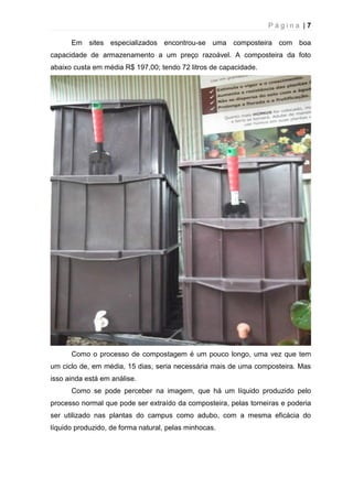 P á g i n a | 7
Em sites especializados encontrou-se uma composteira com boa
capacidade de armazenamento a um preço razoável. A composteira da foto
abaixo custa em média R$ 197,00; tendo 72 litros de capacidade.
Como o processo de compostagem é um pouco longo, uma vez que tem
um ciclo de, em média, 15 dias, seria necessária mais de uma composteira. Mas
isso ainda está em análise.
Como se pode perceber na imagem, que há um líquido produzido pelo
processo normal que pode ser extraído da composteira, pelas torneiras e poderia
ser utilizado nas plantas do campus como adubo, com a mesma eficácia do
líquido produzido, de forma natural, pelas minhocas.
 