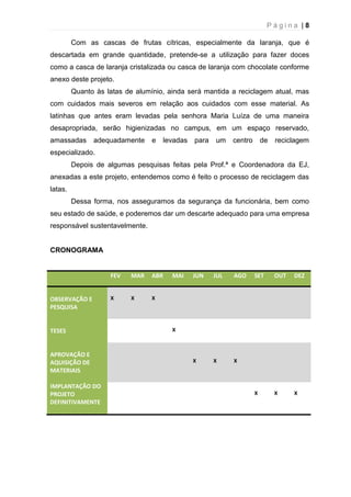 P á g i n a | 8
Com as cascas de frutas cítricas, especialmente da laranja, que é
descartada em grande quantidade, pretende-se a utilização para fazer doces
como a casca de laranja cristalizada ou casca de laranja com chocolate conforme
anexo deste projeto.
Quanto às latas de alumínio, ainda será mantida a reciclagem atual, mas
com cuidados mais severos em relação aos cuidados com esse material. As
latinhas que antes eram levadas pela senhora Maria Luíza de uma maneira
desapropriada, serão higienizadas no campus, em um espaço reservado,
amassadas adequadamente e levadas para um centro de reciclagem
especializado.
Depois de algumas pesquisas feitas pela Prof.ª e Coordenadora da EJ,
anexadas a este projeto, entendemos como é feito o processo de reciclagem das
latas.
Dessa forma, nos asseguramos da segurança da funcionária, bem como
seu estado de saúde, e poderemos dar um descarte adequado para uma empresa
responsável sustentavelmente.
CRONOGRAMA
FEV MAR ABR MAI JUN JUL AGO SET OUT DEZ
OBSERVAÇÃO E
PESQUISA
X X X
TESES X
APROVAÇÃO E
AQUISIÇÃO DE
MATERIAIS
X X X
IMPLANTAÇÃO DO
PROJETO
DEFINITIVAMENTE
X X X
 