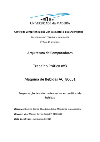 Centro de Competência das Ciências Exatas e das Engenharias
Licenciatura em Engenharia Informática
2º Ano, 2º Semestre
Arquitetura de Computadores
Trabalho Prático nº3
Máquina de Bebidas AC_80C51
Programação de sistema de vendas automáticas de
bebidas
Docentes: Dionísio Barros, Élvio Jesus, Fábio Mendonça e Juan Jardim
Discente: Vítor Manuel Gavina Faria (nº 2110312)
Data de entrega: 11 de Junho de 2015
 