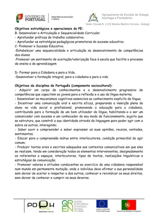 Agrupamento de Escolas de Golegã,
                                                             Azinhaga e Pombalinho

                                                Sede: Escola B. 2,3/S Mestre Martins Correia - Golegã
Objetivos estratégicos e operacionais do PE:
B- Desenvolver a Articulação e Sequencialidade Curricular.
- Aprofundar práticas de trabalho colaborativo.
- Aprofundar as estratégias pedagógicas promotoras do sucesso educativo.
C- Promover o Sucesso Educativo.
-Estabelecer uma sequencialidade e articulação no desenvolvimento de competências
dos alunos
-Promover um sentimento de aceitação/valorização face à escola que facilite o processo
de ensino e de aprendizagem

D- Formar para a Cidadania e para a Vida.
-Desenvolver a formação integral, para a cidadania e para a vida

Objetivos da disciplina de Português (componente sociocultural):
- Adquirir um corpo de conhecimentos e o desenvolvimento progressivo de
competências que capacitem os jovens para a reflexão e o uso da língua materna;
- Desenvolver os mecanismos cognitivos essenciais ao conhecimento explícito da língua;
- Incentivar uma comunicação oral e escrita eficaz, preparando a inserção plena do
aluno na vida social e profissional, promovendo a educação para a cidadania,
contribuindo para a formação de um bom utilizador da língua, habilitando-o a ser um
comunicador com sucesso e um conhecedor do seu modo de funcionamento, sujeito que
se estrutura, que constrói a sua identidade através da linguagem para poder agir com e
sobre os outros, interagindo;
- Saber ouvir e compreender e saber expressar as suas opiniões, receios, vontades,
sentimentos;
- Educar para a compreensão mútua entre interlocutores, condição primordial do agir
comum;
- Produzir textos orais e escritos adequados aos contextos comunicativos em que eles
se realizam, tendo em consideração todos os elementos intervenientes, designadamente
os referentes a espaços, interlocutores, tipos de textos, realizações linguísticas e
estratégias de comunicação;
- Promover valores e atitudes conducentes ao exercício de uma cidadania responsável
num mundo em permanente mutação, onde o indivíduo deve afirmar a sua personalidade
sem deixar de aceitar e respeitar a dos outros, conhecer e reivindicar os seus direitos,
sem deixar de conhecer e cumprir os seus deveres.
 