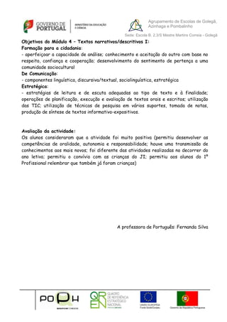 Agrupamento de Escolas de Golegã,
                                                            Azinhaga e Pombalinho

                                               Sede: Escola B. 2,3/S Mestre Martins Correia - Golegã
Objetivos do Módulo 4 – Textos narrativos/descritivos I:
Formação para a cidadania:
- aperfeiçoar a capacidade de análise; conhecimento e aceitação do outro com base no
respeito, confiança e cooperação; desenvolvimento do sentimento de pertença a uma
comunidade sociocultural
De Comunicação:
- componentes linguística, discursiva/textual, sociolinguística, estratégica
Estratégica:
- estratégias de leitura e de escuta adequadas ao tipo de texto e à finalidade;
operações de planificação, execução e avaliação de textos orais e escritos; utilização
das TIC; utilização de técnicas de pesquisa em vários suportes, tomada de notas,
produção de síntese de textos informativo-expositivos.



Avaliação da actividade:
Os alunos consideraram que a atividade foi muito positiva (permitiu desenvolver            as
competências de oralidade, autonomia e responsabilidade; houve uma transmissão             de
conhecimentos aos mais novos; foi diferente das atividades realizadas no decorrer          do
ano letivo; permitiu o convívio com as crianças do JI; permitiu aos alunos do              1º
Profissional relembrar que também já foram crianças)




                                            A professora de Português: Fernanda Silva
 