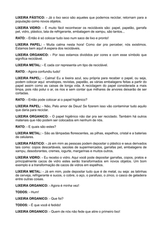 LIXEIRA PÁSTICO: - Já o lixo seco são aqueles que podemos reciclar, retornam para a
população como novos objetos.
LIXEIRA VIDRO: - É muito fácil reconhecer os recicláveis são: papel, papelão, garrafa
pet, vidro, plástico, lata de refrigerante, embalagem de xampu, são tantos...
RATO: - Então é só colocar tudo isso num saco de lixo e pronto!
LIXEIRA PAPEL: - Muita calma nesta hora! Como dar pra perceber, nós existimos.
Estamos bem aqui! A espera dos recicláveis.
LIXEIRA ORGANICO: - Por isso estamos divididos por cores e com esse símbolo que
significa reciclável.
LIXEIRA METAL: - E cada cor representa um tipo de reciclável.
RATO: - Agora confundiu tudo!
LIXEIRA PAPEL: - Calma! Eu a lixeira azul, sou própria para receber o papel, ou seja,
podem colocar aqui: envelopes, revistas, papelão, as várias embalagens feitas a partir do
papel assim como as caixas de longa vida. A reciclagem do papel considerada a mais
limpa, pois não polui o ar, os rios e sem contar que milhares de arvores deixarão de ser
cortadas.
RATO: - Então pode colocar ai o papel higiênico?
LIXEIRA PAPEL: - Não, Pelo amor de Deus! Se fizerem isso vão contaminar tudo aquilo
que daria para reciclar.
LIXEIRA ORGANICO: - O papel higiênico não dar pra ser reciclado. Também há outros
materiais que não podem ser colocados em nenhum de nós.
RATO: - E quais são estes?
LIXEIRA METAL: - São as lâmpadas florescentes, as pilhas, espelhos, cristal e a baterias
de celulares.
LIXEIRA PÁSTICO: - Já em mim as pessoas podem depositar o plástico e seus derivados
tais como: copos descartáveis, sacolas de supermercados, garrafas pet, embalagens de
xampu, desodorantes, cremes, iogurte, margarinas e muitos outros.
LIXEIRA VIDRO: - Eu recebo o vidro. Aqui você pode depositar garrafas, copos, pratos e
principalmente cacos de vidro estes serão transformados em novos objetos. Um bom
exemplo e a transformação de cacos de vidros em espelhos.
LIXEIRA METAL: - Já em mim, pode depositar tudo que é de metal, ou seja: as latinhas
de cerveja, refrigerante e sucos, o cobre, o aço, o parafuso, o zinco, o casco de geladeira
entre outras coisas.
LIXEIRA ORGANICO: - Agora é minha vez!
TODOS: - Hum!
LIXEIRA ORGANICO: - Que foi?
TODOS: - É que você é fedido!
LIXEIRA ORGANICO: - Quem de nós não fede que atire o primeiro lixo!
 