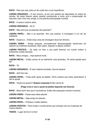 RATO: - Pelo que vejo cada um de vocês tem a sua importância.
LIXEIRA ORGANICO: - É isso mesmo. Já em mim poderá ser depositado os restos de
comida. Se todos fizerem assim estarão contribuindo e muito com a preservação da
natureza, pois o lixo meu amigo, é uma grande preocupação mundial.
RATO: - A coisa é mesmo séria.
LIXEIRA ORGANICO: - Se é!
RATO: - Mas será que as pessoas vão aprender?
LIXEIRA PAPEL: - Não é só aprender. Tem que praticar. A reciclagem é um ato de
cidadania.
RATO: - Espera ai... Então essa coisa de reciclagem deve dar dinheiro.
LIXEIRA VIDRO: - Muitas pessoas, principalmente desempregadas sobrevivem de
catarem os materiais recicláveis. Elas catam, separam e depois vendem.
LIXEIRA PÁSTICO: - Se cada um fizer a sua parte teremos um mundo melhor e
evitaremos muitas doenças.
RATO: - Meus amigos... Hoje aprendi muito.
LIXEIRA METAL: - Então vamos vê se realmente você aprendeu. Tá vendo aquele saco
ali?
RATO: - Tô.
LIXEIRA ORGANICO: - É tudo material reciclado. Que tal separar.
RATO: - Xiiiii! Sei não...
LIXEIRA PAPEL: - Pode pedir ajuda da platéia. Tenho certeza que todos aprenderam e
vão te ajudar.
RATO: - Vocês me ajudam? (Espera resposta) Então vamos lá.
               (Pega o lixo e com a ajuda da platéia deposita nas lixeiras)
RATO: - Muito bem! Isso que é consciência. Então não esqueçam reciclar é preciso.
LIXEIRA VIDRO: - Passe essa idéia adiante.
LIXEIRA METAL: - Seja amigo do planeta.
LIXEIRA PAPEL: - Pratique a coleta seletiva.
LIXEIRA PÁSTICO: - Para mudar o mundo temos que começar com as mudanças de
nossos hábitos.
TODOS: - Lugar de lixo é no lixo!


                                          FIM
 