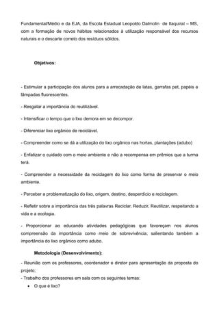 Fundamental/Médio e da EJA, da Escola Estadual Leopoldo Dalmolin de Itaquiraí – MS,
com a formação de novos hábitos relacionados à utilização responsável dos recursos
naturais e o descarte correto dos resíduos sólidos.




        Objetivos:




- Estimular a participação dos alunos para a arrecadação de latas, garrafas pet, papéis e
lâmpadas fluorescentes.

- Resgatar a importância do reutilizável.

- Intensificar o tempo que o lixo demora em se decompor.

- Diferenciar lixo orgânico de reciclável.

- Compreender como se dá a utilização do lixo orgânico nas hortas, plantações (adubo)

- Enfatizar o cuidado com o meio ambiente e não a recompensa em prêmios que a turma
terá.

- Compreender a necessidade da reciclagem do lixo como forma de preservar o meio
ambiente.

- Perceber a problematização do lixo, origem, destino, desperdício e reciclagem.

- Refletir sobre a importância das três palavras Reciclar, Reduzir, Reutilizar, respeitando a
vida e a ecologia.

- Proporcionar ao educando atividades pedagógicas que favoreçam nos alunos
compreensão da importância como meio de sobrevivência, salientando também a
importância do lixo orgânico como adubo.

        Metodologia (Desenvolvimento):

- Reunião com os professores, coordenador e diretor para apresentação da proposta do
projeto;
- Trabalho dos professores em sala com os seguintes temas:
   •    O que é lixo?
 