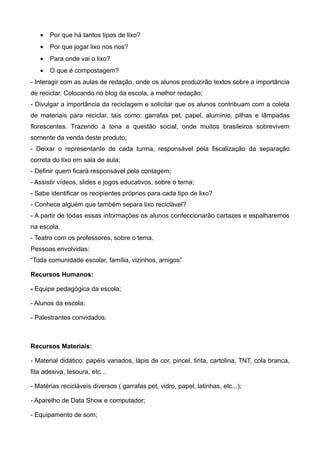 •   Por que há tantos tipos de lixo?
   •   Por que jogar lixo nos rios?
   •   Para onde vai o lixo?
   •   O que é compostagem?
- Interagir com as aulas de redação, onde os alunos produzirão textos sobre a importância
de reciclar. Colocando no blog da escola, a melhor redação;
- Divulgar a importância da reciclagem e solicitar que os alunos contribuam com a coleta
de materiais para reciclar, tais como: garrafas pet, papel, alumínio, pilhas e lâmpadas
florescentes. Trazendo à tona a questão social, onde muitos brasileiros sobrevivem
somente da venda deste produto;
- Deixar o representante de cada turma, responsável pela fiscalização da separação
correta do lixo em sala de aula;
- Definir quem ficará responsável pela contagem;
- Assistir vídeos, slides e jogos educativos, sobre o tema;
- Sabe identificar os recipientes próprios para cada tipo de lixo?
- Conhece alguém que também separa lixo reciclável?
- A partir de todas essas informações os alunos confeccionarão cartazes e espalharemos
na escola.
- Teatro com os professores, sobre o tema.
Pessoas envolvidas:
“Toda comunidade escolar, família, vizinhos, amigos”

Recursos Humanos:

- Equipe pedagógica da escola;

- Alunos da escola;

- Palestrantes convidados.



Recursos Materiais:

- Material didático: papéis variados, lápis de cor, pincel, tinta, cartolina, TNT, cola branca,
fita adesiva, tesoura, etc...

- Matérias recicláveis diversos ( garrafas pet, vidro, papel, latinhas, etc...);

- Aparelho de Data Show e computador;

- Equipamento de som;
 