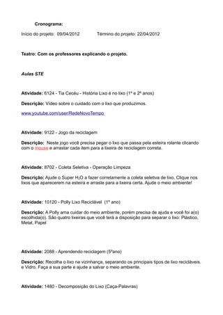 Cronograma:

Início do projeto: 09/04/2012         Término do projeto: 22/04/2012



Teatro: Com os professores explicando o projeto.



Aulas STE



Atividade: 6124 - Tia Cecéu - História Lixo é no lixo (1º e 2º anos)

Descrição: Vídeo sobre o cuidado com o lixo que produzimos.

www.youtube.com/user/RedeNovoTempo



Atividade: 9122 - Jogo da reciclagem

Descrição: Neste jogo você precisa pegar o lixo que passa pela esteira rolante clicando
com o mouse e arrastar cada item para a lixeira de reciclagem correta.



Atividade: 8702 - Coleta Seletiva - Operação Limpeza

Descrição: Ajude o Super H2O a fazer corretamente a coleta seletiva de lixo. Clique nos
lixos que aparecerem na esteira e arraste para a lixeira certa. Ajude o meio ambiente!



Atividade: 10120 - Polly Lixo Reciclável (1º ano)

Descrição: A Polly ama cuidar do meio ambiente, porém precisa de ajuda e você foi a(o)
escolhida(o). São quatro lixeiras que você terá a disposição para separar o lixo: Plástico,
Metal, Papel




Atividade: 2088 - Aprendendo reciclagem (5ºano)

Descrição: Recolha o lixo na vizinhança, separando os principais tipos de lixo recicláveis.
e Vidro. Faça a sua parte e ajude a salvar o meio ambiente.



Atividade: 1480 - Decomposição do Lixo (Caça-Palavras)
 