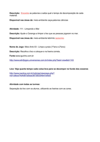 Descrição: Encontre as palavras e saiba qual o tempo de decomposição de cada
material.

Disponível nas áreas de: meio-ambiente caça-palavras ciências



Atividade: 111 - Limpando o Mar

Descrição: Ajude o Caranga a limpar o lixo que as pessoas jogaram no mar.

Disponível nas áreas de: meio-ambiente labirinto raciocínio



Nome do Jogo: Meio Amb 03 - Limpe a praia (1ºano e 2ºano)

Descriçăo: Recolha o lixo e coloque-o na lixeira correta.

Fonte:www.iguinho.com.br

http://www.edinfjogos.universoneo.com.br/index.php?task=view&id=143



Lixo: Veja quanto tempo cada coisa leva para se decompor no fundo dos oceanos

http://www.nautica.com.br/noticias/viewnews.php?
nid=ultbce74d4d87a0bae387385304b41bf5e5



Atividade com todas as turmas:

Separação do lixo com os alunos, utilizando as lixeiras com as cores.
 