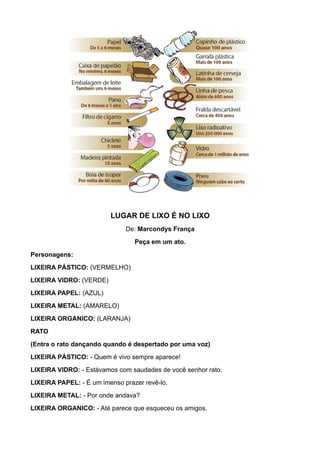 LUGAR DE LIXO É NO LIXO
                              De: Marcondys França
                                 Peça em um ato.
Personagens:
LIXEIRA PÁSTICO: (VERMELHO)
LIXEIRA VIDRO: (VERDE)
LIXEIRA PAPEL: (AZUL)
LIXEIRA METAL: (AMARELO)
LIXEIRA ORGANICO: (LARANJA)
RATO
(Entra o rato dançando quando é despertado por uma voz)
LIXEIRA PÁSTICO: - Quem é vivo sempre aparece!
LIXEIRA VIDRO: - Estávamos com saudades de você senhor rato.
LIXEIRA PAPEL: - É um imenso prazer revê-lo.
LIXEIRA METAL: - Por onde andava?
LIXEIRA ORGANICO: - Até parece que esqueceu os amigos.
 