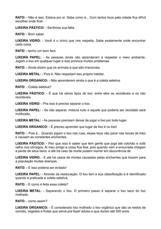 RATO: - Não é isso. Estava por aí. Sabe como é... Com tantos lixos pela cidade fica difícil
escolher onde ficar.
LIXEIRA PÁSTICO: - Sentimos sua falta.
RATO: - Bom saber.
LIXEIRA VIDRO: - Você é o único que nos respeita. Sabe exatamente onde encontrar
cada coisa.
RATO: - tenho um bom faro.
LIXEIRA PAPEL: - As pessoas ainda não aprenderam a respeitar o meio ambiente.
Jogam o lixo em qualquer lugar e isso provoca muitos problemas.
RATO: - Ainda dizem que os animais é que são irracionais.
LIXEIRA METAL: - Pois é. Não respeitam seu próprio habitar.
LIXEIRA ORGANICO: - Não aprenderam ainda o que é a coleta seletiva.
RATO: - Coleta seletiva?
LIXEIRA PÁSTICO: - É que há vários tipos de lixo: entre eles os recicláveis e os não
recicláveis.
LIXEIRA VIDRO: - Pra isso é preciso separar o lixo.
LIXEIRA PAPEL: - Se não separar, mistura tudo e aquele que poderia ser reciclado será
inutilizado.
LIXEIRA METAL: - As pessoas precisam deixar de jogar o lixo por todo lugar.
LIXEIRA ORGANICO: - É preciso aprender que lugar de lixo é no lixo!
RATO: - Pois é... Quando jogam o lixo nas ruas, esses lixos vão parar nas bocas de lobo
e causam as constantes enchentes.
LIXEIRA PÁSTICO: - Pior que isso é saber que tem gente que joga até colchão e sofá
velho nos córregos. Ai meu amigo a coisa fica feia, pois quando vem a enxurrada chegam
a perda de seus bens. e até há caso de morte podem morrer em decorrência de
LIXEIRA VIDRO: - E até há casos de mortes causadas pelas enchentes que trazem para
a população muitas doenças.
RATO: - E isso poderia ser evitado!
LIXEIRA PAPEL: - Através da reeducação. O lixo tem a sua classificação e é identificado
quando é praticada a coleta seletiva.
RATO: - E como é feita essa coleta?
LIXEIRA METAL: - Separando o lixo. O primeiro passo é separar o lixo seco do lixo
molhado.
RATO: - como assim?
LIXEIRA ORGANICO: - É considerado lixo molhado o lixo orgânico que são os restos de
comida, vegetais e frutas que serve pra fazer adubo e que duram até 500 anos.
 