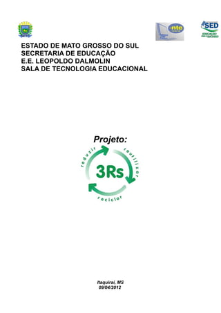 ESTADO DE MATO GROSSO DO SUL
SECRETARIA DE EDUCAÇÃO
E.E. LEOPOLDO DALMOLIN
SALA DE TECNOLOGIA EDUCACIONAL




                 Projeto:




                  Itaquiraí, MS
                   09/04/2012
 