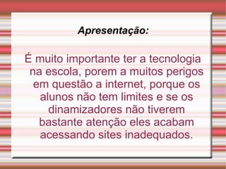 Apresentação: É muito importante ter a tecnologia na escola, porem a muitos perigos em questão a internet, porque os alunos não tem limites e se os dinamizadores não tiverem bastante atenção eles acabam acessando sites inadequados. 