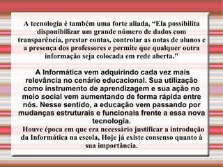 A tecnologia é também uma forte aliada, “Ela possibilita disponibilizar um grande número de dados com transparência, prestar contas, controlar as notas de alunos e a presença dos professores e permite que qualquer outra informação seja colocada em rede aberta." A Informática vem adquirindo cada vez mais relevância no cenário educacional. Sua utilização como instrumento de aprendizagem e sua ação no meio social vem aumentando de forma rápida entre nós. Nesse sentido, a educação vem passando por mudanças estruturais e funcionais frente a essa nova tecnologia. Houve época em que era necessário justificar a introdução da Informática na escola, Hoje já existe consenso quanto à sua importância. 