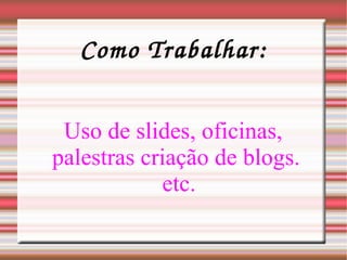 Como Trabalhar: Uso de slides, oficinas, palestras criação de blogs.  etc. 