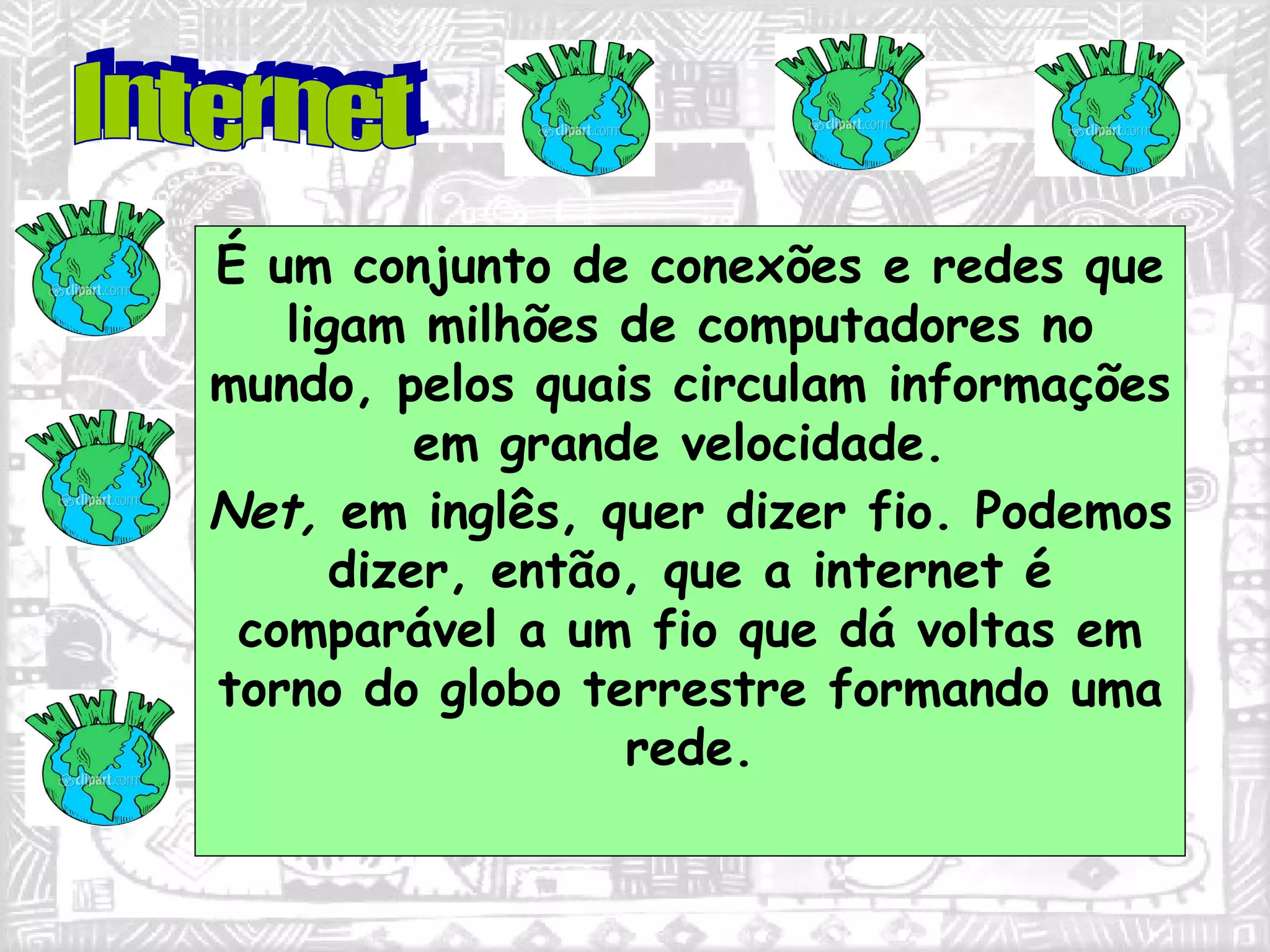 É um conjunto de conexões e redes que ligam milhões de computadores no mundo, pelos quais circulam informações em grande velocidade.  Net,  em inglês, quer dizer fio. Podemos dizer, então, que a internet é comparável a um fio que dá voltas em torno do globo terrestre formando uma rede. Internet 