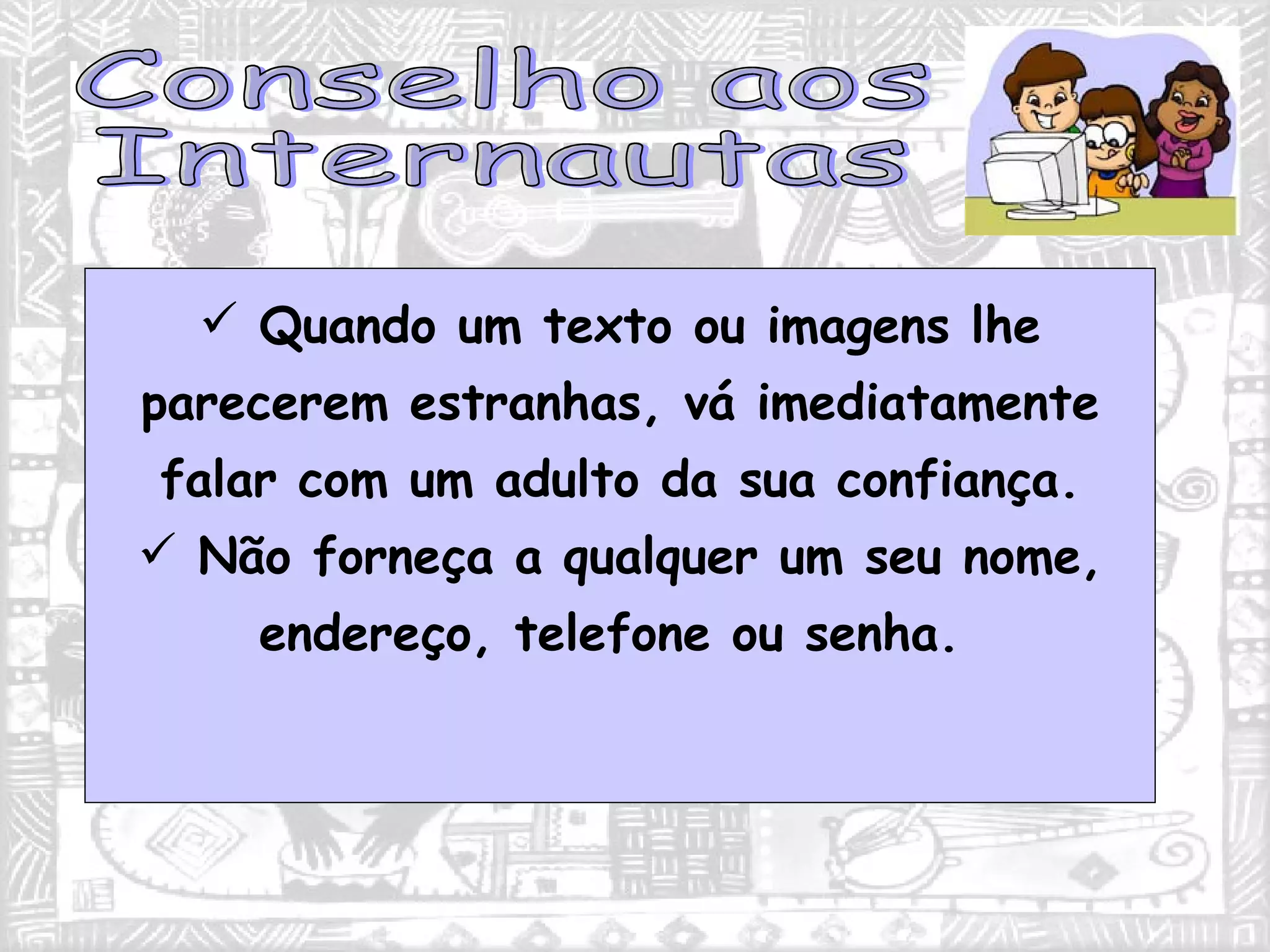 Quando um texto ou imagens lhe parecerem estranhas, vá imediatamente falar com um adulto da sua confiança. Não forneça a qualquer um seu nome, endereço, telefone ou senha.  Conselho aos Internautas 