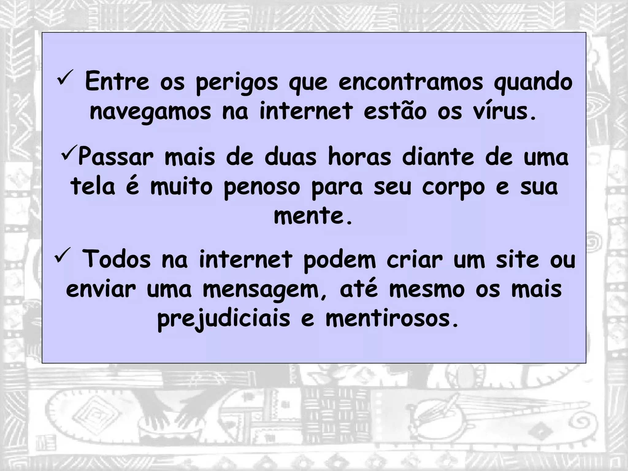 Entre os perigos que encontramos quando navegamos na internet estão os vírus. Passar mais de duas horas diante de uma tela é muito penoso para seu corpo e sua mente. Todos na internet podem criar um site ou enviar uma mensagem, até mesmo os mais prejudiciais e mentirosos.  