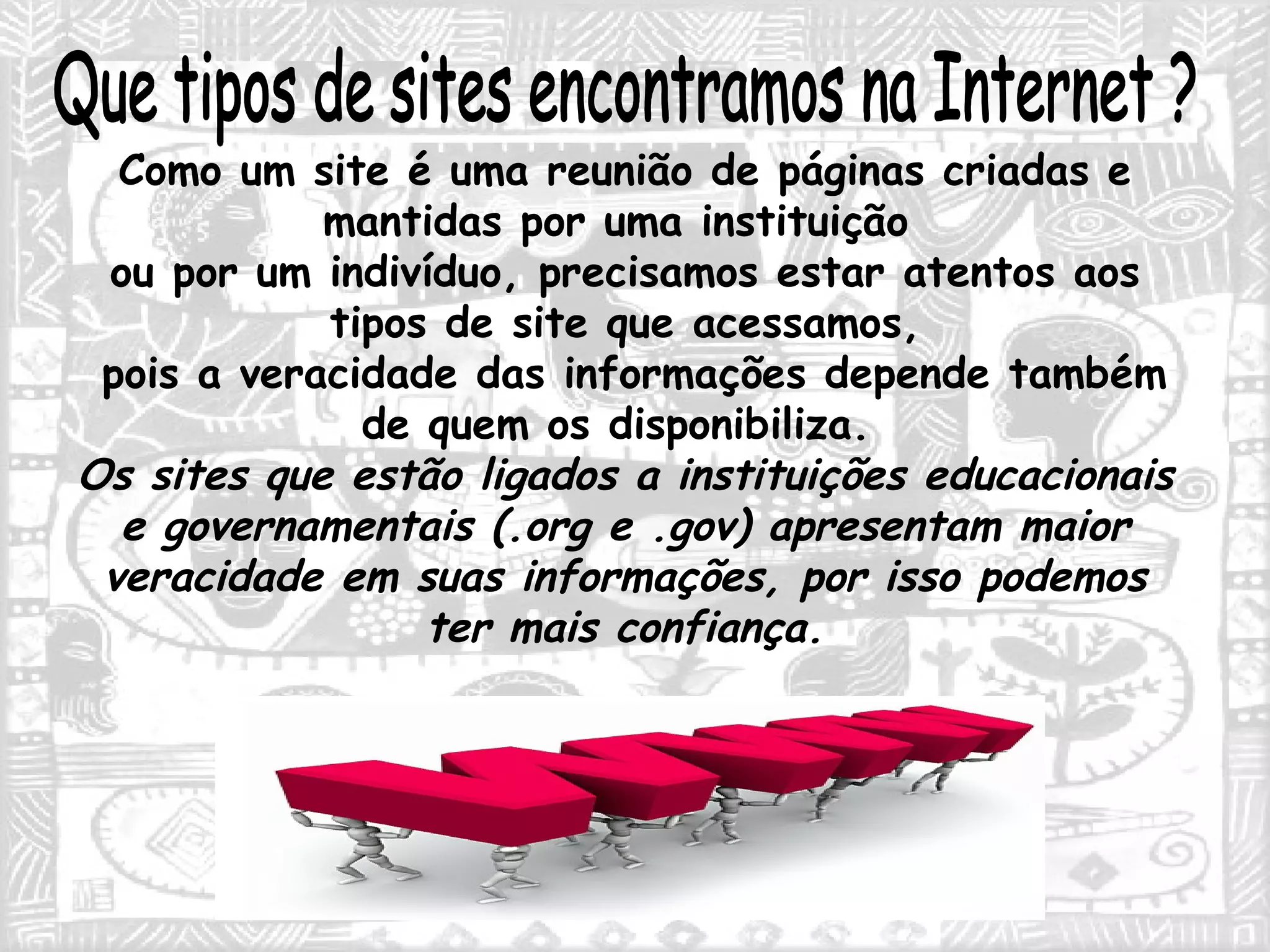 Que tipos de sites encontramos na Internet ? Como um site é uma reunião de páginas criadas e mantidas por uma instituição  ou por um indivíduo, precisamos estar atentos aos tipos de site que acessamos, pois a veracidade das informações depende também de quem os disponibiliza.  Os sites que estão ligados a instituições educacionais e governamentais (.org e .gov) apresentam maior veracidade em suas informações, por isso podemos ter mais confiança. 
