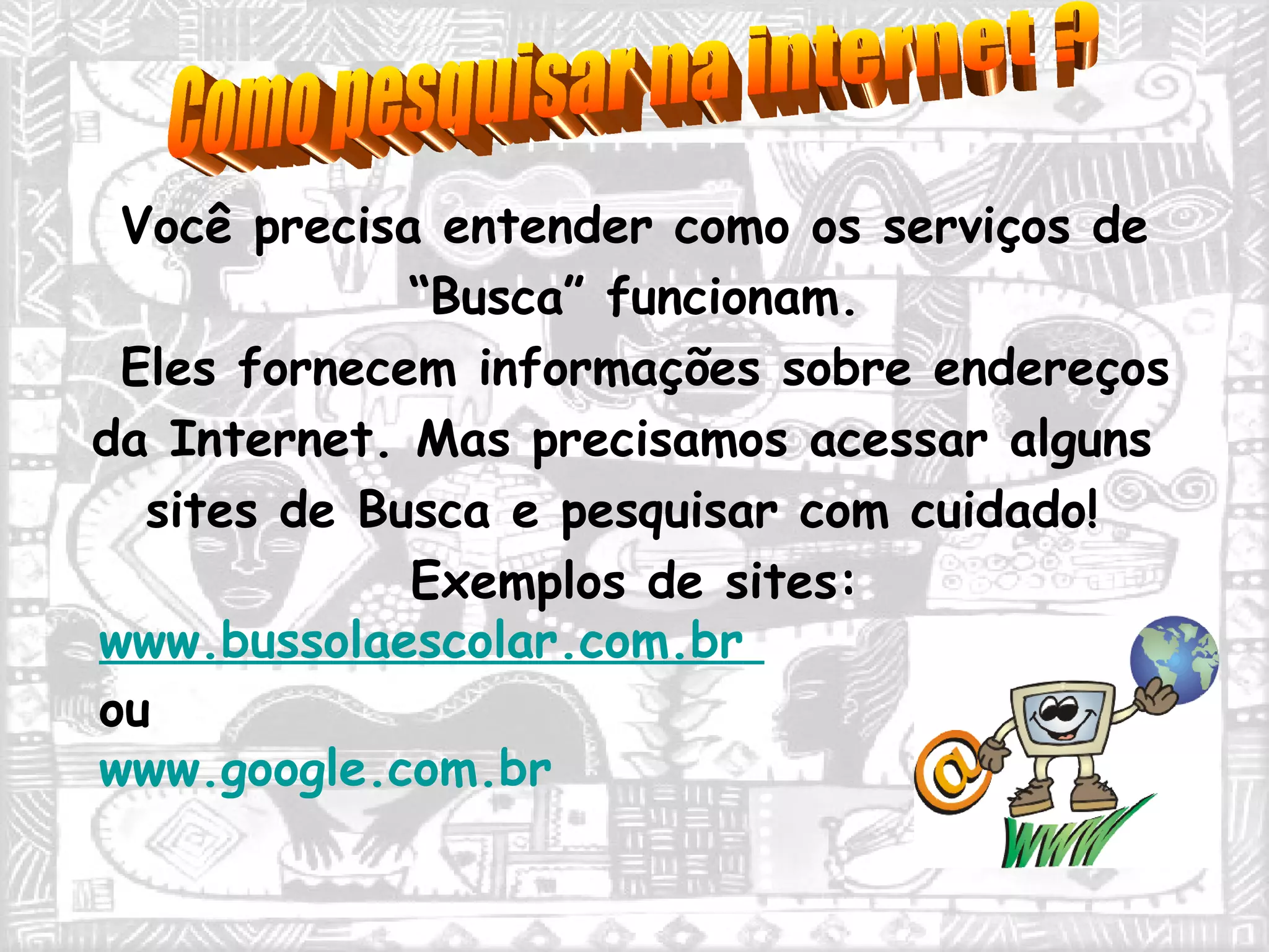 Você precisa entender como os serviços de  “ Busca” funcionam.  Eles fornecem informações sobre endereços da Internet. Mas precisamos acessar alguns sites de Busca e pesquisar com cuidado! Exemplos de sites:  www.bussolaescolar.com.br   ou  www.google.com.br   Como pesquisar na internet ? 