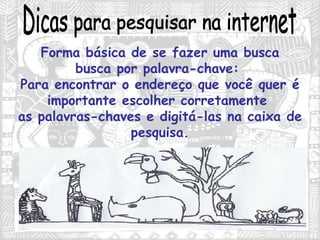 Dicas para pesquisar na internet Forma básica de se fazer uma busca busca por palavra-chave:  Para encontrar o endereço que você quer é importante escolher corretamente  as palavras-chaves e digitá-las na caixa de pesquisa. 