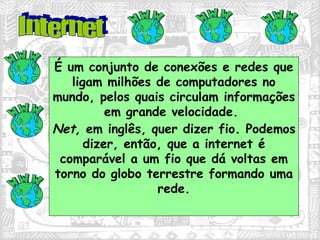 É um conjunto de conexões e redes que ligam milhões de computadores no mundo, pelos quais circulam informações em grande velocidade.  Net,  em inglês, quer dizer fio. Podemos dizer, então, que a internet é comparável a um fio que dá voltas em torno do globo terrestre formando uma rede. Internet 