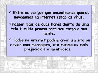 Entre os perigos que encontramos quando navegamos na internet estão os vírus. Passar mais de duas horas diante de uma tela é muito penoso para seu corpo e sua mente. Todos na internet podem criar um site ou enviar uma mensagem, até mesmo os mais prejudiciais e mentirosos.  