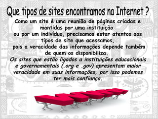 Que tipos de sites encontramos na Internet ? Como um site é uma reunião de páginas criadas e mantidas por uma instituição  ou por um indivíduo, precisamos estar atentos aos tipos de site que acessamos, pois a veracidade das informações depende também de quem os disponibiliza.  Os sites que estão ligados a instituições educacionais e governamentais (.org e .gov) apresentam maior veracidade em suas informações, por isso podemos ter mais confiança. 