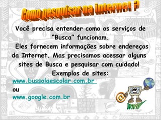 Você precisa entender como os serviços de  “ Busca” funcionam.  Eles fornecem informações sobre endereços da Internet. Mas precisamos acessar alguns sites de Busca e pesquisar com cuidado! Exemplos de sites:  www.bussolaescolar.com.br   ou  www.google.com.br   Como pesquisar na internet ? 