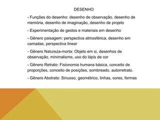 DESENHO
- Funções do desenho: desenho de observação, desenho de
memória, desenho de imaginação, desenho de projeto
- Experimentação de gestos e materiais em desenho
- Gênero paisagem: perspectiva atmosférica, desenho em
camadas, perspectiva linear
- Gênero Natureza-morta: Objeto em si, desenhos de
observação, minimalismo, uso do lápis de cor
- Gênero Retrato: Fisionomia humana básica, conceito de
proporções, conceito de posições, sombreado, autorretrato.
- Gênero Abstrato: Sinuoso, geométrico, linhas, cores, formas
 