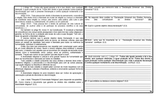 [...] Artigo VII - Todos são iguais perante a lei e tem direito, sem qualquer
distinção, a igual proteção da lei. Todos têm direito a igual proteção contra qualquer
discriminação que viole a presente Declaração e contra qualquer incitamento a tal
discriminação.
Artigo XVIII - Toda pessoa tem direito à liberdade de pensamento, consciência
e religião; este direito inclui a liberdade de mudar de religião ou crença e a liberdade
de manifestar essa religião ou crença, pelo ensino, pela prática, pelo culto e pela
observância, isolada ou coletivamente, em público ou em particular.
Artigo XXVII - Toda pessoa tem o direito de participar da vida cultural da
comunidade, de usufruir artes e de participar do processo científico e de seus
benefícios [...]
Diz também no artigo 50, inciso VI, da Constituição: “É inviolável a liberdade
de consciência e de crença sendo assegurado o livre exercício dos cultos religiosos e
garantia, na forma da lei, a proteção aos locais de culto e suas liturgias” Tem sim, o
dever de garantir a liberdade religiosa.
É preciso lembrar que o grande objetivo desta Declaração é que seja
construída uma grande cooperação entre os povos, as diversas culturas, para que
exista um estado de dignidade, bem-estar e liberdade para todos os membros da
humanidade, individual e coletivamente.
Então, fica claro que precisamos nos respeitar sem constranger quem pensa
de um modo diferente do nosso. Assim o ensino religioso deve enfatizar o respeito
pelo outro, o trabalho com aqueles que se encontram em situação de exclusão social,
valores como a honestidade, amor, justiça, amor ao próximo, solidariedade e
bondade. “Façam aos outros os que querem que eles façam a você”.
A diversidade religiosa e cultural é uma grande riqueza da humanidade que
deve ser reconhecida e valorizada por todos os cidadãos.
Todo cidadão e cidadã consciente dos seus direitos e deveres deve evitar o
fanatismo religioso, o preconceito e a discriminação para com as outras pessoas,
cuja opção religiosa ou filosófica é diferente da sua.
É dever de todo cidadão e cidadã saber conviver de modo respeitoso com as
diferenças religiosas, culturais e filosóficas, evitando e enunciando qualquer forma de
preconceito.
A diversidade religiosa do povo brasileiro deve ser motivo de apreciação e
valorização e jamais de discórdia ou discriminação.
 Leia o texto “Respeito À Diversidade Religiosa” para responder as questões.
01- Como chama o documento que garante os direitos dos cidadãos sobre a
diversidade religiosa? (0,3)
___________________________________________________________________
03
02 – Qual conceito que transcorre toda a “Declaração Universal dos Direitos
Humanos”? (0,3)
___________________________________________________________________
___________________________________________________________________
___________________________________________________________________
03- Na segunda ideia contida na “Declaração Universal dos Direitos Humanos”
como eles conceituaram os direitos humanos? (0,3)
___________________________________________________________________
04- Qual é o grande objetivo dessa declaração? (0,3)
___________________________________________________________________
___________________________________________________________________
___________________________________________________________________
___________________________________________________________________
___________________________________________________________________
___________________________________________________________________
05-Você acha que foi importante ter a “Declaração Universal dos Direitos
Humanos”. Justifique. (0,3)
___________________________________________________________________
___________________________________________________________________
___________________________________________________________________
___________________________________________________________________
___________________________________________________________________
___________________________________________________________________
06- Você concorda com o [...] Artigo VII - Todos são iguais perante a lei e tem
direito, sem qualquer distinção, a igual proteção da lei. Todos têm direito a
igual proteção contra qualquer discriminação que viole a presente Declaração
e contra qualquer incitamento a tal discriminação. Justifique. (0,2)
___________________________________________________________________
___________________________________________________________________
___________________________________________________________________
___________________________________________________________________
___________________________________________________________________
___________________________________________________________________
___________________________________________________________________
___________________________________________________________________
07- O que enfatiza ou destaca o ensino religioso? (0,2)
___________________________________________________________________
___________________________________________________________________
___________________________________________________________________
___________________________________________________________________
04
 
