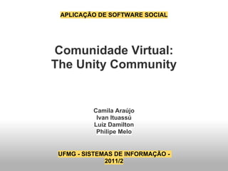 APLICAÇÃO DE SOFTWARE SOCIAL




Comunidade Virtual:
The Unity Community


          Camila Araújo
           Ivan Ituassú
          Luiz Damilton
           Philipe Melo


 UFMG - SISTEMAS DE INFORMAÇÃO -
              2011/2
 