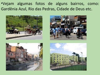 •Vejam algumas fotos de alguns bairros, como:
Gardênia Azul, Rio das Pedras, Cidade de Deus etc.
 
