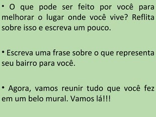 • O que pode ser feito por você para
melhorar o lugar onde você vive? Reflita
sobre isso e escreva um pouco.

• Escreva uma frase sobre o que representa
seu bairro para você.

• Agora, vamos reunir tudo que você fez
em um belo mural. Vamos lá!!!
 