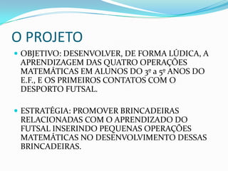 O PROJETO
 OBJETIVO: DESENVOLVER, DE FORMA LÚDICA, A
APRENDIZAGEM DAS QUATRO OPERAÇÕES
MATEMÁTICAS EM ALUNOS DO 3º a 5º ANOS DO
E.F., E OS PRIMEIROS CONTATOS COM O
DESPORTO FUTSAL.
 ESTRATÉGIA: PROMOVER BRINCADEIRAS
RELACIONADAS COM O APRENDIZADO DO
FUTSAL INSERINDO PEQUENAS OPERAÇÕES
MATEMÁTICAS NO DESENVOLVIMENTO DESSAS
BRINCADEIRAS.
 
