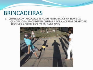 BRINCADEIRAS
2 – CHUTE A CONTA: COLOCA-SE ALVOS PENDURADOS NA TRAVE DA
QUADRA, OS ALUNOS DEVEM CHUTAR A BOLA, ACERTAR OS ALVOS E
RESOLVER A CONTA ESCRITA EM CADA ALVO.
 
