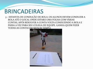 BRINCADEIRAS
3 – ESTAFETA DE CONDUÇÃO DE BOLA: OS ALUNOS DEVEM CONDUZIR A
BOLA ATÉ O LOCAL ONDE ESTARÁ UMA FOLHA COM VÁRIAS
CONTAS, APÓS RESOLVER A CONTA VOLTA CONDUZINDO A BOLA E
PASSA A VEZ PARA SEU COLEGA DE EQUIPE. GANHA QUEM FIZER
TODAS AS CONTAS EM MENOR TEMPO.
 