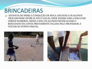 BRINCADEIRAS
4 – ESTAFETA DE PASSE E CONDUÇÃO DE BOLA: EM DUPLA OS ALUNOS
TROCAM PASSE ENTRE SI ATÉ O LOCAL ONDE ESTARÁ UMA CAIXA COM
VÁRIOS NUMEROS, NESSA CAIXA OS ALUNOS DEVEM ACHAR O
RESULTADO DA CONTA PREVIAMENTE FALADA PELO PROFESSOR, E
VOLTAR AO PONTO INICIAL.
 