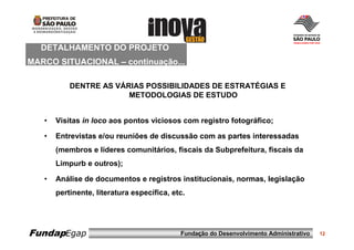 DETALHAMENTO DO PROJETO
MARCO SITUACIONAL – continuação...

           DENTRE AS VÁRIAS POSSIBILIDADES DE ESTRATÉGIAS E
                        METODOLOGIAS DE ESTUDO


   •   Visitas in loco aos pontos viciosos com registro fotográfico;

   •   Entrevistas e/ou reuniões de discussão com as partes interessadas
       (membros e líderes comunitários, fiscais da Subprefeitura, fiscais da
       Limpurb e outros);

   •   Análise de documentos e registros institucionais, normas, legislação
       pertinente, literatura específica, etc.




FundapEgap                                  Fundação do Desenvolvimento Administrativo   12
 